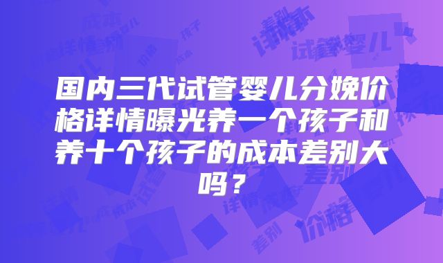 国内三代试管婴儿分娩价格详情曝光养一个孩子和养十个孩子的成本差别大吗？