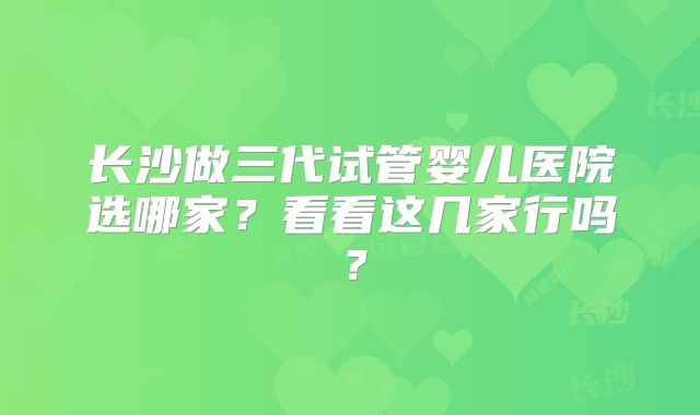 长沙做三代试管婴儿医院选哪家?看看这几家行吗?
