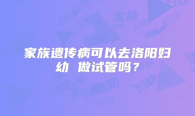 家族遗传病可以去洛阳妇幼 做试管吗？