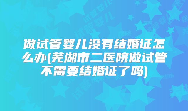 做试管婴儿没有结婚证怎么办(芜湖市二医院做试管不需要结婚证了吗)