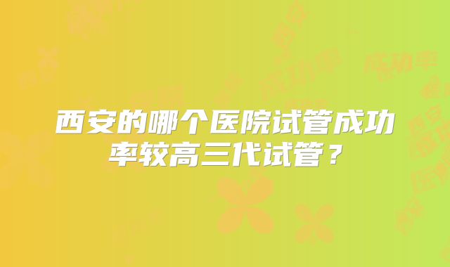 西安的哪个医院试管成功率较高三代试管？