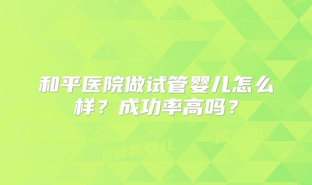 和平医院做试管婴儿怎么样？成功率高吗？