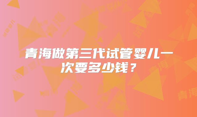 青海做第三代试管婴儿一次要多少钱？