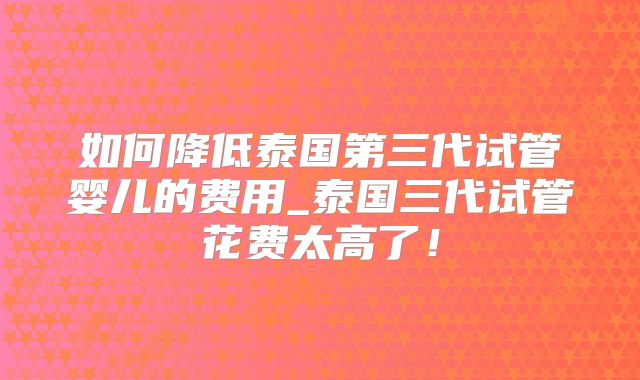 如何降低泰国第三代试管婴儿的费用_泰国三代试管花费太高了!