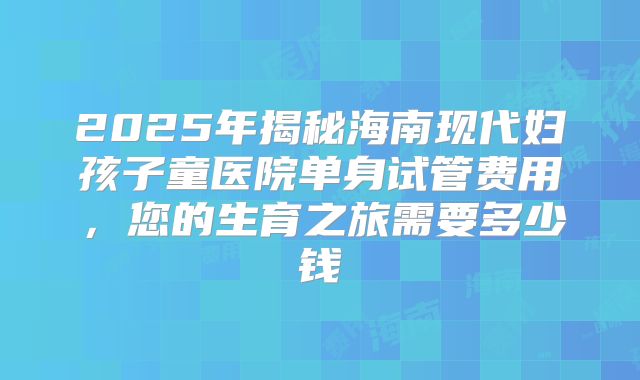 2025年揭秘海南现代妇孩子童医院单身试管费用,您的生育之旅需要多少钱