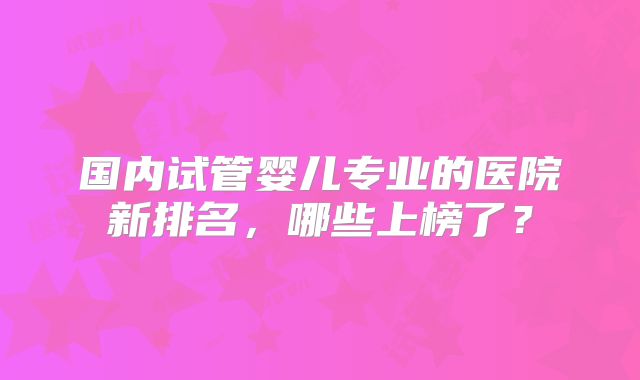 国内试管婴儿专业的医院新排名，哪些上榜了？