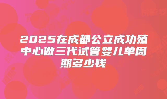 2025在成都公立成功殖中心做三代试管婴儿单周期多少钱