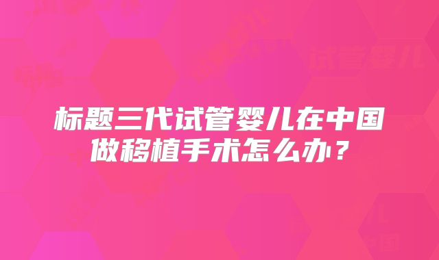 标题三代试管婴儿在中国做移植手术怎么办？