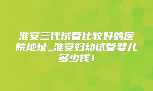 淮安三代试管比较好的医院地址_淮安妇幼试管婴儿多少钱！