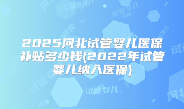 2025河北试管婴儿医保补贴多少钱(2022年试管婴儿纳入医保)