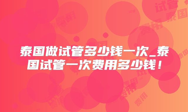 泰国做试管多少钱一次_泰国试管一次费用多少钱！