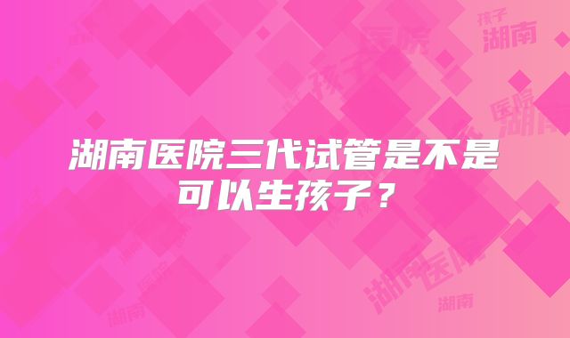 湖南医院三代试管是不是可以生孩子？