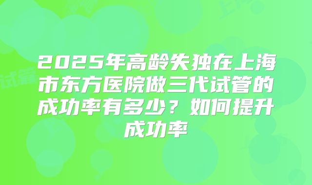 2025年高龄失独在上海市东方医院做三代试管的成功率有多少?如何提升成功率