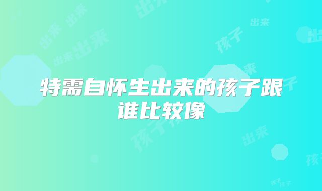 特需自怀生出来的孩子跟谁比较像