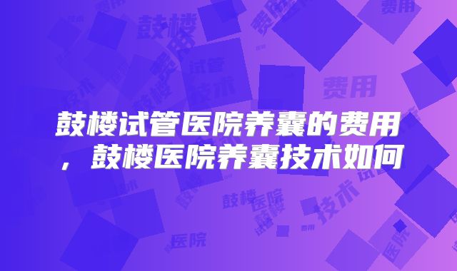 鼓楼试管医院养囊的费用，鼓楼医院养囊技术如何