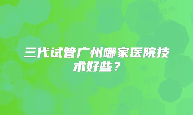 三代试管广州哪家医院技术好些？