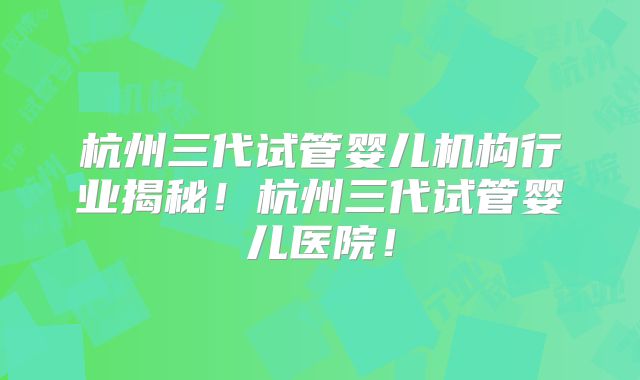 杭州三代试管婴儿机构行业揭秘!杭州三代试管婴儿医院!