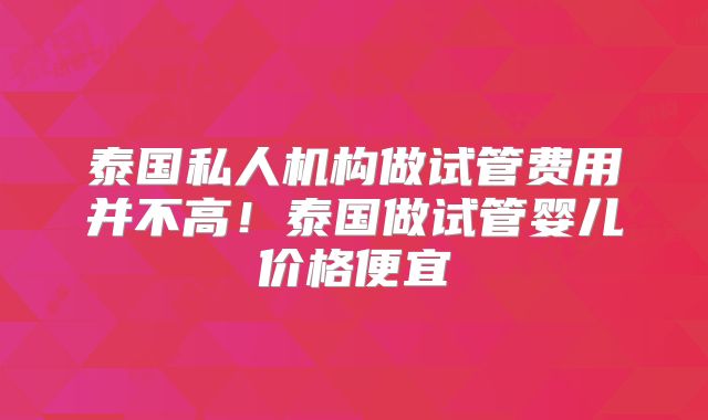 泰国私人机构做试管费用并不高!泰国做试管婴儿价格便宜