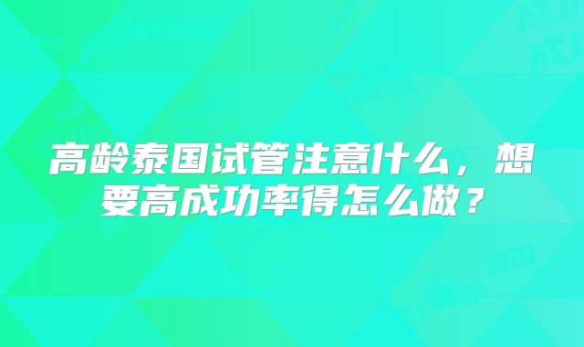 高龄泰国试管注意什么,想要高成功率得怎么做?