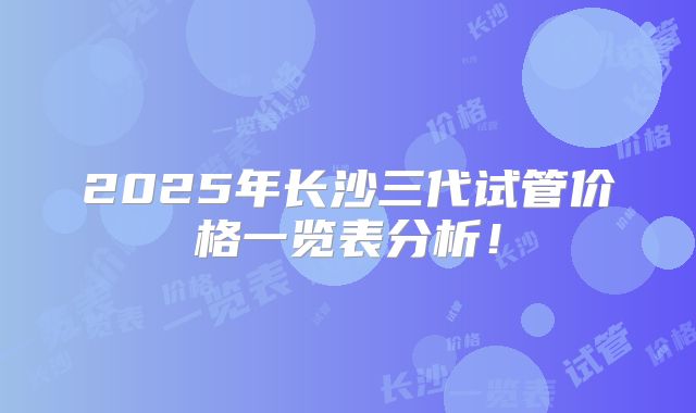 2025年长沙三代试管价格一览表分析!