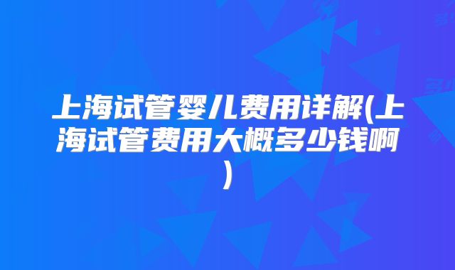上海试管婴儿费用详解(上海试管费用大概多少钱啊)
