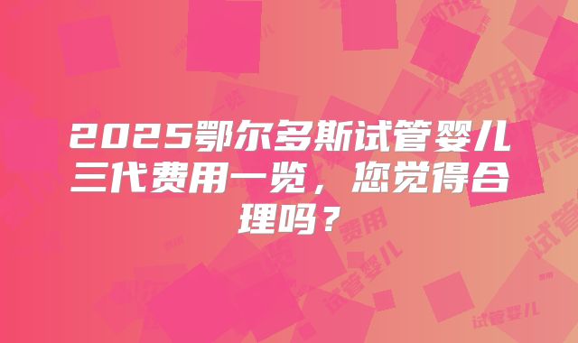 2025鄂尔多斯试管婴儿三代费用一览，您觉得合理吗？