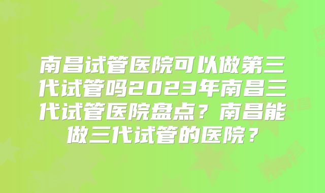 南昌试管医院可以做第三代试管吗2023年南昌三代试管医院盘点?南昌能做三代试管的医院?