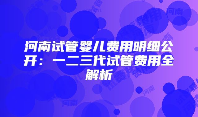 河南试管婴儿费用明细公开:一二三代试管费用全解析