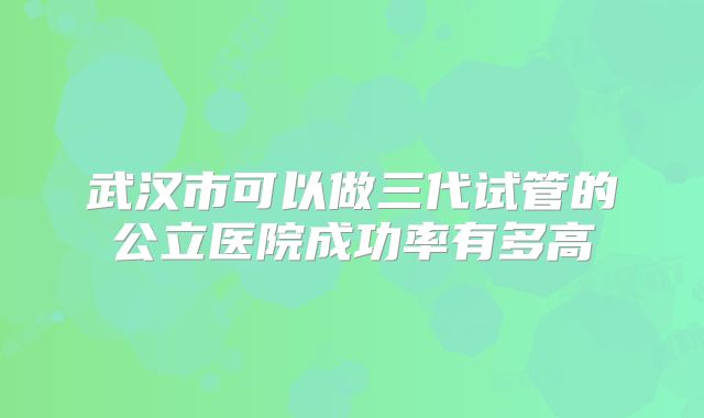 武汉市可以做三代试管的公立医院成功率有多高