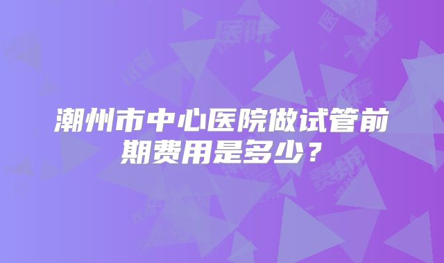 潮州市中心医院做试管前期费用是多少？