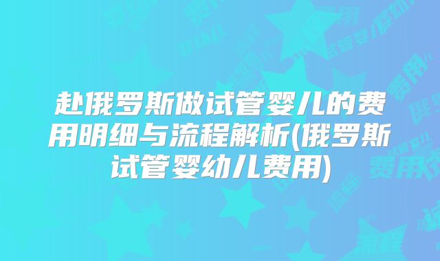 赴俄罗斯做试管婴儿的费用明细与流程解析(俄罗斯试管婴幼儿费用)