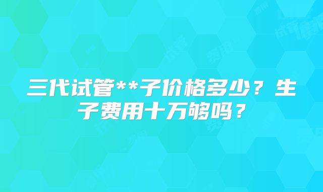 三代试管**子价格多少？生子费用十万够吗？