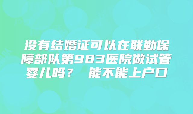 没有结婚证可以在联勤保障部队第983医院做试管婴儿吗? 能不能上户口