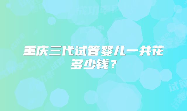 重庆三代试管婴儿一共花多少钱？