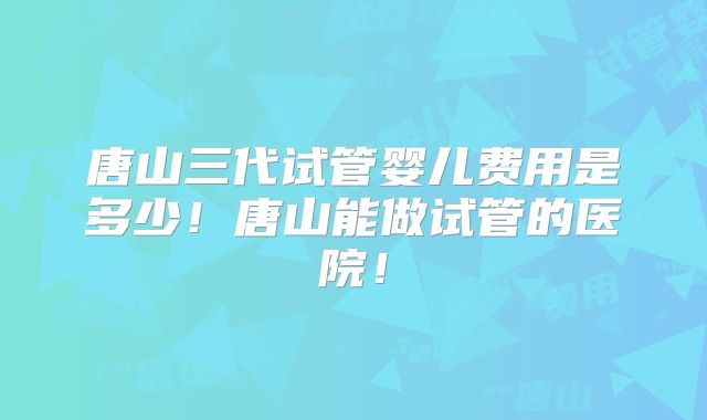 唐山三代试管婴儿费用是多少!唐山能做试管的医院!