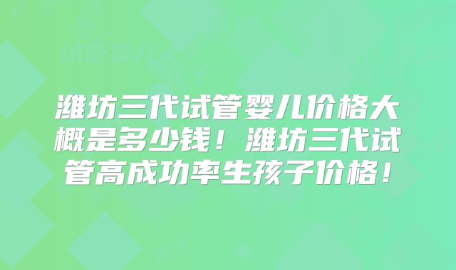 潍坊三代试管婴儿价格大概是多少钱！潍坊三代试管高成功率生孩子价格！