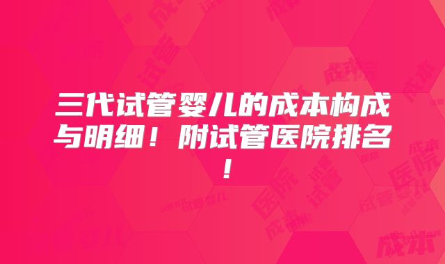 三代试管婴儿的成本构成与明细!附试管医院排名!