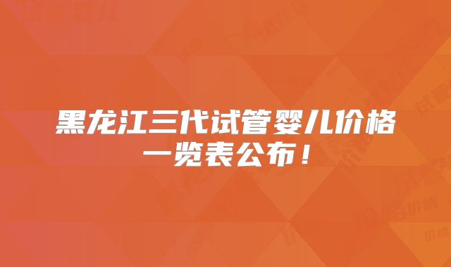 黑龙江三代试管婴儿价格一览表公布！