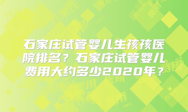 石家庄试管婴儿生孩孩医院排名?石家庄试管婴儿费用大约多少2020年?