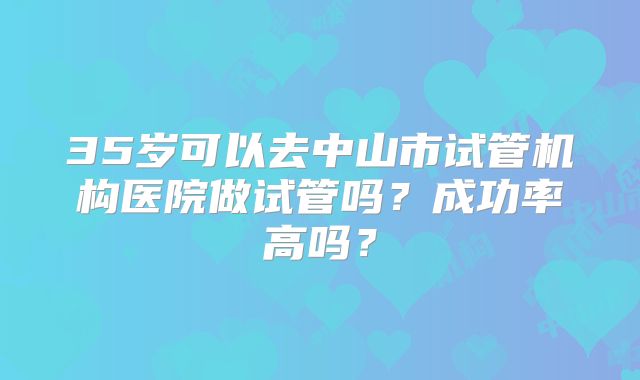 35岁可以去中山市试管机构医院做试管吗？成功率高吗？