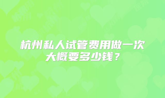 杭州私人试管费用做一次大概要多少钱？