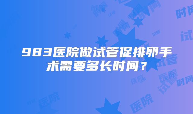 983医院做试管促排卵手术需要多长时间?