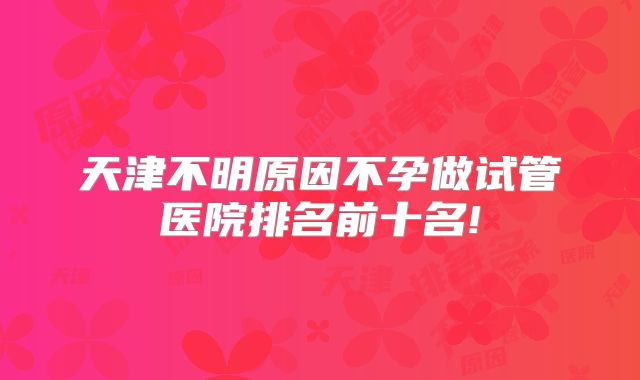 天津不明原因不孕做试管医院排名前十名!