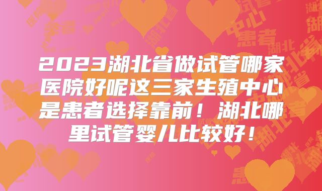 2023湖北省做试管哪家医院好呢这三家生殖中心是患者选择靠前！湖北哪里试管婴儿比较好！