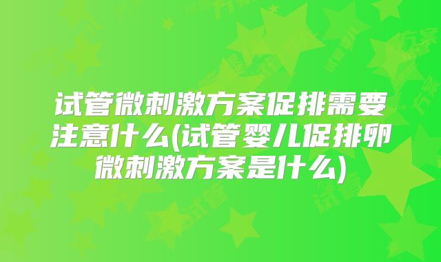 试管微刺激方案促排需要注意什么(试管婴儿促排卵微刺激方案是什么)