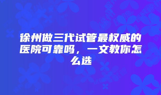 徐州做三代试管最权威的医院可靠吗,一文教你怎么选