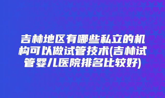吉林地区有哪些私立的机构可以做试管技术(吉林试管婴儿医院排名比较好)