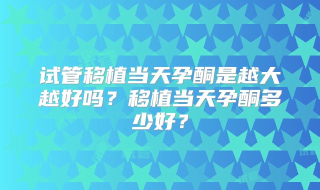 试管移植当天孕酮是越大越好吗?移植当天孕酮多少好?
