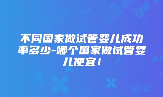 不同国家做试管婴儿成功率多少-哪个国家做试管婴儿便宜！