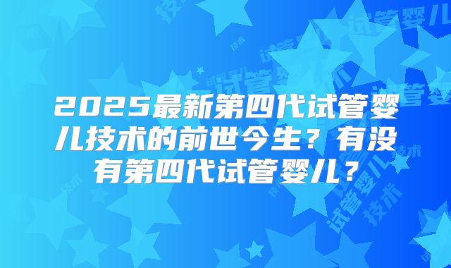 2025最新第四代试管婴儿技术的前世今生？有没有第四代试管婴儿？
